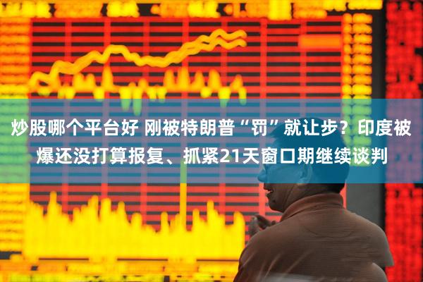 炒股哪个平台好 刚被特朗普“罚”就让步？印度被爆还没打算报复、抓紧21天窗口期继续谈判