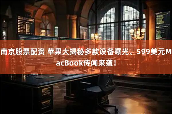 南京股票配资 苹果大揭秘多款设备曝光、599美元MacBook传闻来袭！