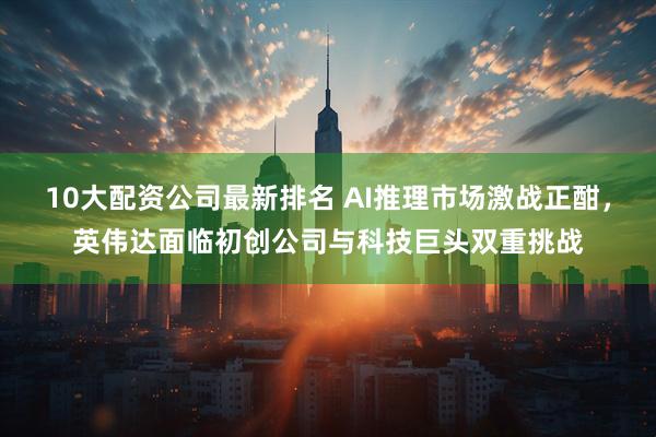 10大配资公司最新排名 AI推理市场激战正酣，英伟达面临初创公司与科技巨头双重挑战