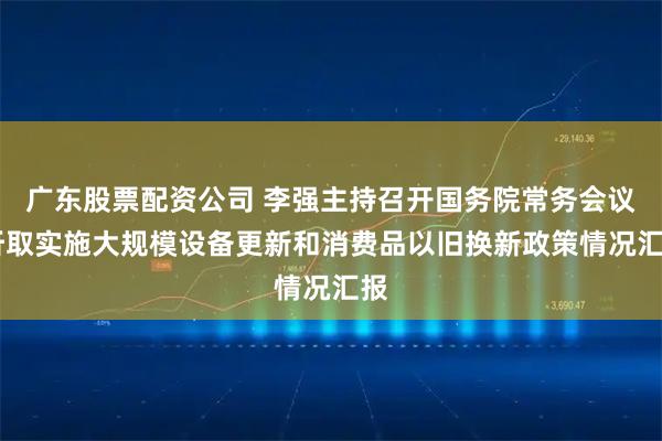 广东股票配资公司 李强主持召开国务院常务会议 听取实施大规模设备更新和消费品以旧换新政策情况汇报