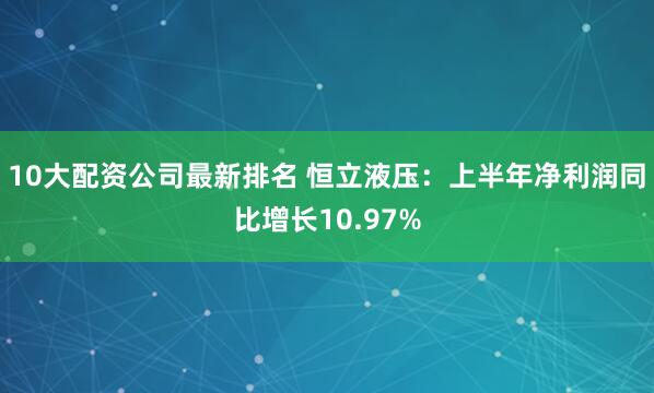 10大配资公司最新排名 恒立液压：上半年净利润同比增长10.97%