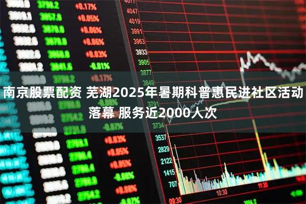 南京股票配资 芜湖2025年暑期科普惠民进社区活动落幕 服务近2000人次