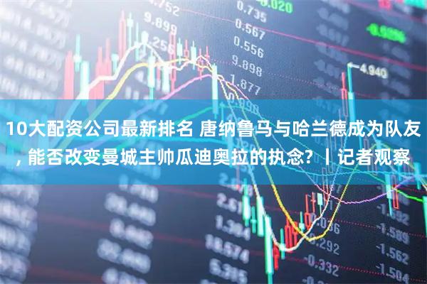 10大配资公司最新排名 唐纳鲁马与哈兰德成为队友, 能否改变曼城主帅瓜迪奥拉的执念? 丨记者观察