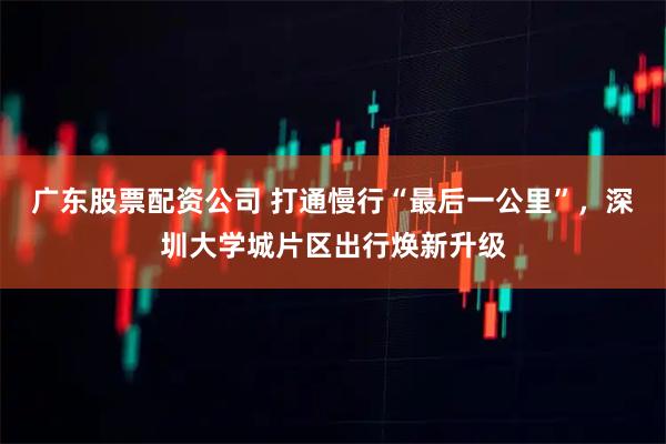 广东股票配资公司 打通慢行“最后一公里”，深圳大学城片区出行焕新升级