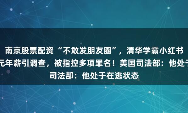 南京股票配资 “不敢发朋友圈”,清华学霸小红书晒1.67亿元年薪引调查,被指控多项罪名!美国司法部:他处于在逃状态