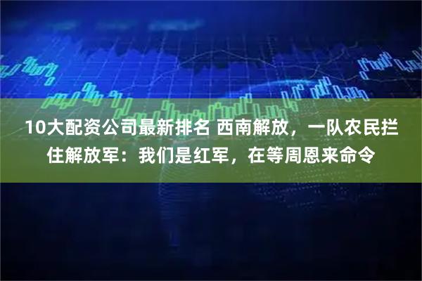 10大配资公司最新排名 西南解放，一队农民拦住解放军：我们是红军，在等周恩来命令