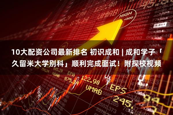 10大配资公司最新排名 初识成和 | 成和学子「久留米大学别科」顺利完成面试！附探校视频