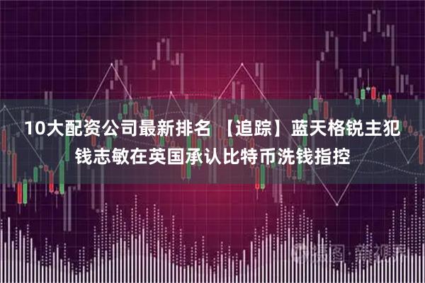 10大配资公司最新排名 【追踪】蓝天格锐主犯钱志敏在英国承认比特币洗钱指控