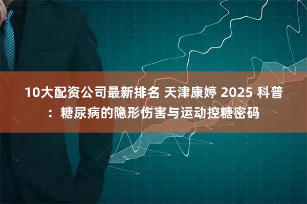 10大配资公司最新排名 天津康婷 2025 科普：糖尿病的隐形伤害与运动控糖密码
