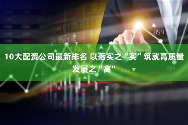 10大配资公司最新排名 以落实之“实”筑就高质量发展之“高”