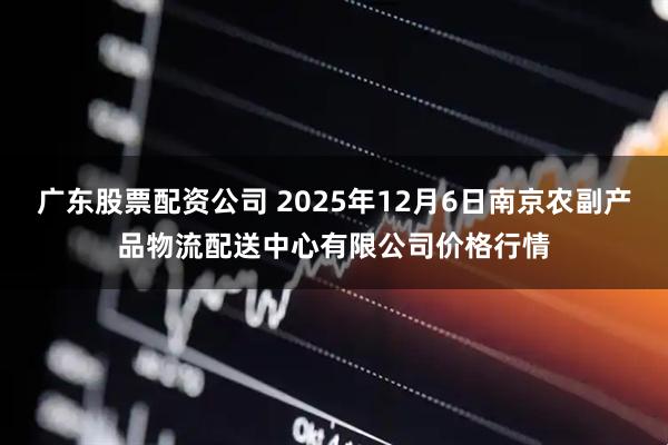 广东股票配资公司 2025年12月6日南京农副产品物流配送中心有限公司价格行情