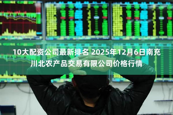10大配资公司最新排名 2025年12月6日南充川北农产品交易有限公司价格行情