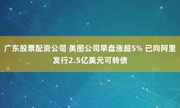 广东股票配资公司 美图公司早盘涨超5% 已向阿里发行2.5亿美元可转债