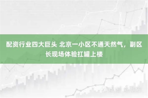 配资行业四大巨头 北京一小区不通天然气，副区长现场体验扛罐上楼
