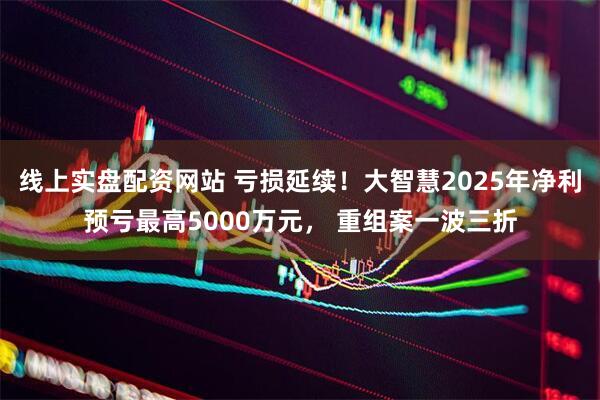 线上实盘配资网站 亏损延续！大智慧2025年净利预亏最高5000万元， 重组案一波三折
