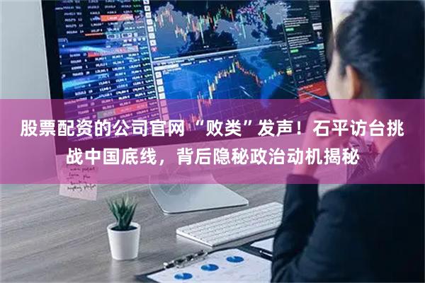 股票配资的公司官网 “败类”发声！石平访台挑战中国底线，背后隐秘政治动机揭秘