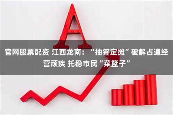 官网股票配资 江西龙南：“抽签定摊”破解占道经营顽疾 托稳市民“菜篮子”