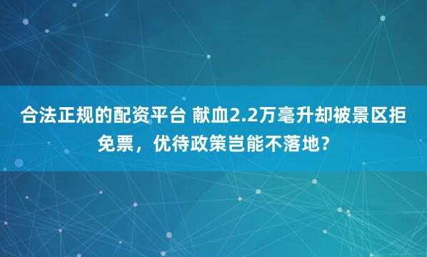 合法正规的配资平台 献血2.2万毫升却被景区拒免票，优待政策岂能不落地？