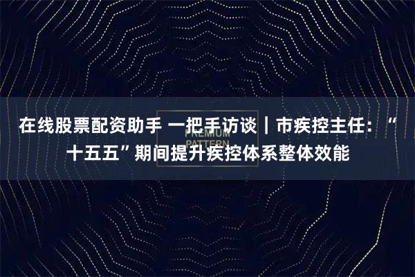 在线股票配资助手 一把手访谈|市疾控主任:“十五五”期间提升疾控体系整体效能