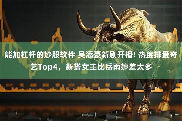 能加杠杆的炒股软件 吴添豪新剧开播! 热度排爱奇艺Top4，新搭女主比岳雨婷差太多