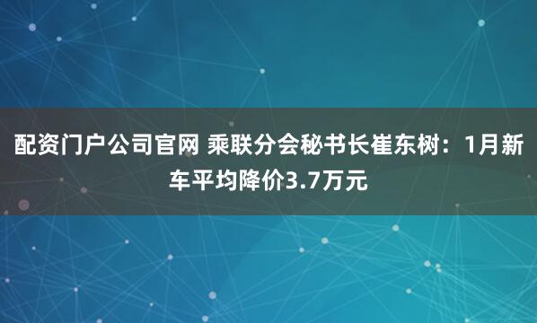 配资门户公司官网 乘联分会秘书长崔东树：1月新车平均降价3.7万元
