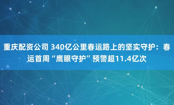重庆配资公司 340亿公里春运路上的坚实守护：春运首周“鹰眼守护”预警超11.4亿次