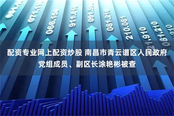 配资专业网上配资炒股 南昌市青云谱区人民政府党组成员、副区长涂艳彬被查