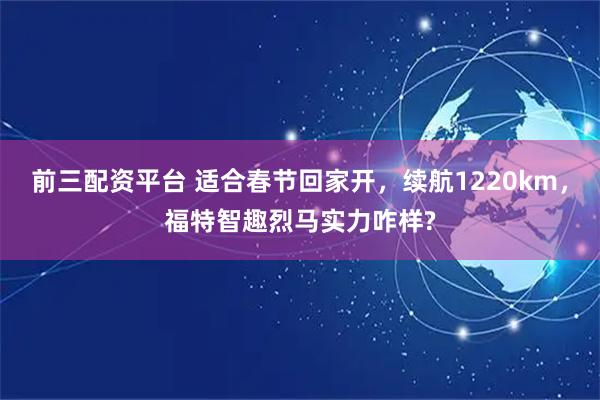 前三配资平台 适合春节回家开，续航1220km，福特智趣烈马实力咋样?