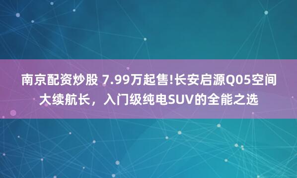 南京配资炒股 7.99万起售!长安启源Q05空间大续航长，入门级纯电SUV的全能之选