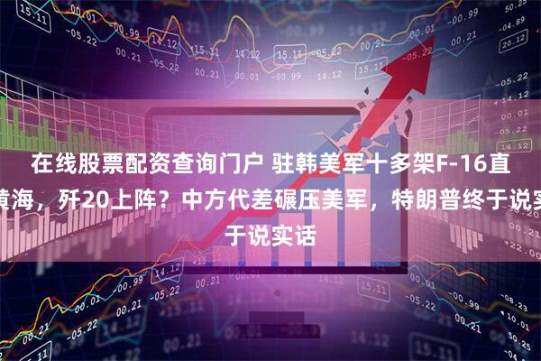 在线股票配资查询门户 驻韩美军十多架F-16直逼黄海，歼20上阵？中方代差碾压美军，特朗普终于说实话