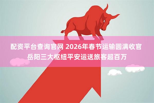 配资平台查询官网 2026年春节运输圆满收官 岳阳三大枢纽平安运送旅客超百万