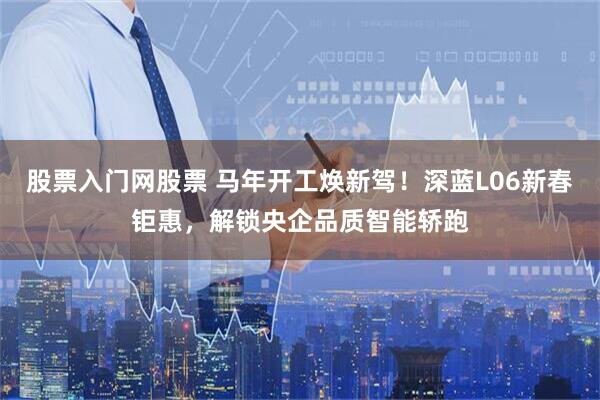 股票入门网股票 马年开工焕新驾！深蓝L06新春钜惠，解锁央企品质智能轿跑