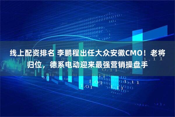 线上配资排名 李鹏程出任大众安徽CMO！老将归位，德系电动迎来最强营销操盘手