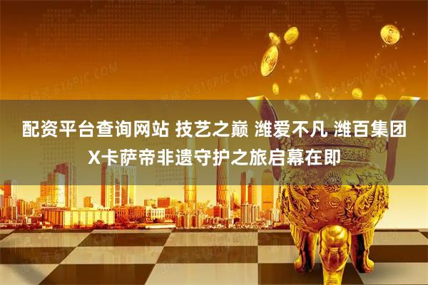 配资平台查询网站 技艺之巅 潍爱不凡 潍百集团X卡萨帝非遗守护之旅启幕在即