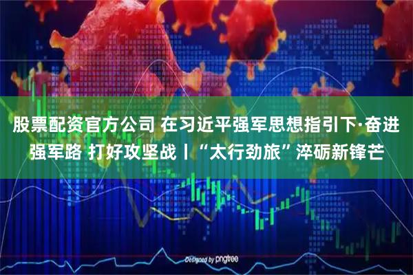 股票配资官方公司 在习近平强军思想指引下·奋进强军路 打好攻坚战丨“太行劲旅”淬砺新锋芒