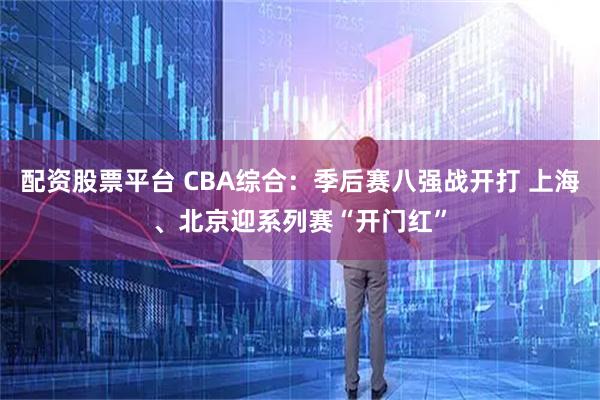配资股票平台 CBA综合：季后赛八强战开打 上海、北京迎系列赛“开门红”