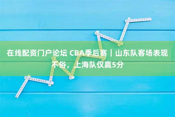 在线配资门户论坛 CBA季后赛｜山东队客场表现不俗，上海队仅赢5分